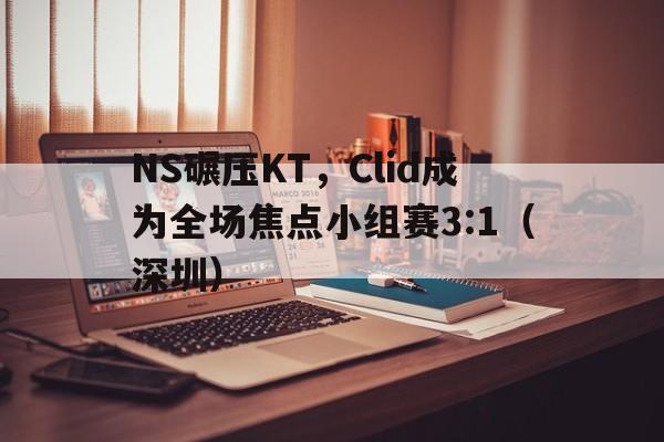 NS碾压KT，Clid成为全场焦点小组赛3:1（深圳）